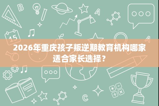 2026年重庆孩子叛逆期教育机构哪家适合家长选择？