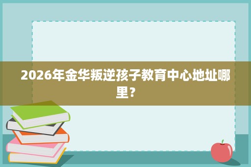2026年金华叛逆孩子教育中心地址哪里? 2026年金华叛逆孩子教育中心地址哪里?