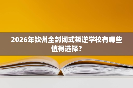 2026年钦州全封闭式叛逆学校有哪些值得选择? 2026年钦州全封闭式叛逆学校有哪些值得选择?