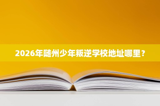 2026年随州少年叛逆学校地址哪里? 2026年随州少年叛逆学校地址哪里?