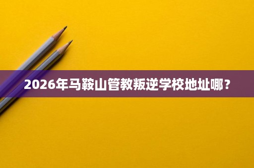 2026年马鞍山管教叛逆学校地址哪? 2026年马鞍山管教叛逆学校地址哪?