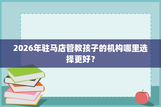 2026年驻马店管教孩子的机构哪里选择更好？