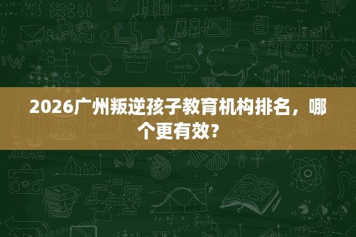 2026广州叛逆孩子教育机构排名，哪个更有效？