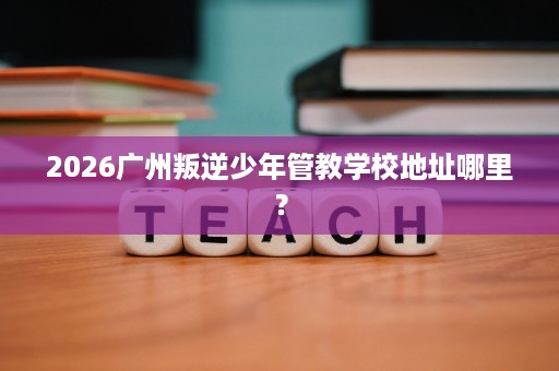 2026广州叛逆少年管教学校地址哪里? 2026广州叛逆少年管教学校地址哪里?