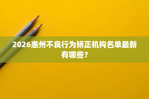2026惠州不良行为矫正机构名单最新有哪些? 2026惠州不良行为矫正机构名单最新有哪些?