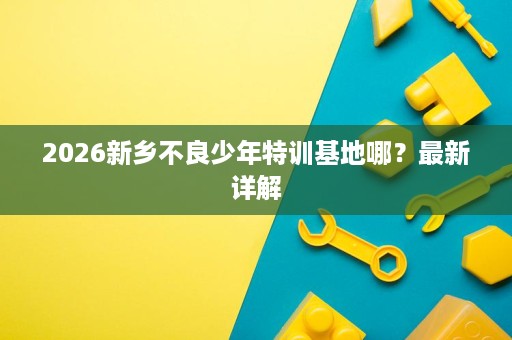 2026新乡不良少年特训基地哪?最新详解 2026新乡不良少年特训基地哪?最新详解