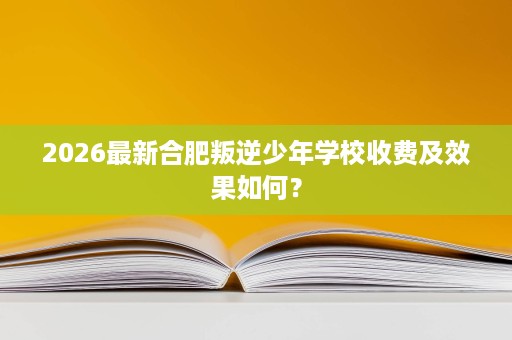 2026最新合肥叛逆少年学校收费及效果如何? 2026最新合肥叛逆少年学校收费及效果如何?
