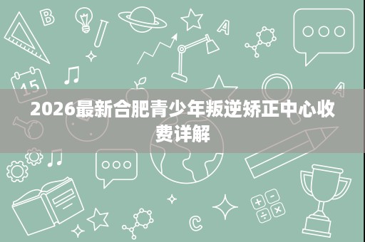 2026最新合肥青少年叛逆矫正中心收费详解 2026最新合肥青少年叛逆矫正中心收费详解