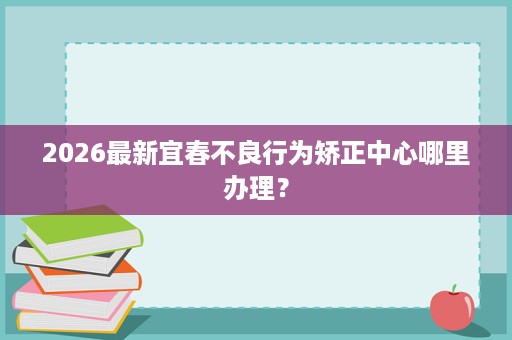 2026最新宜春不良行为矫正中心哪里办理? 2026最新宜春不良行为矫正中心哪里办理?