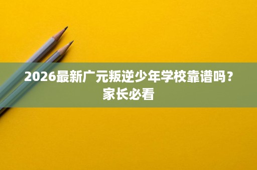 2026最新广元叛逆少年学校靠谱吗?家长必看 2026最新广元叛逆少年学校靠谱吗?家长必看