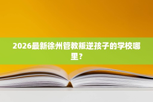 2026最新徐州管教叛逆孩子的学校哪里? 2026最新徐州管教叛逆孩子的学校哪里?
