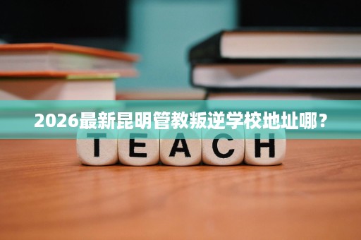 2026最新昆明管教叛逆学校地址哪? 2026最新昆明管教叛逆学校地址哪?