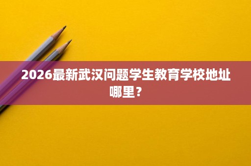 2026最新武汉问题学生教育学校地址哪里? 2026最新武汉问题学生教育学校地址哪里?