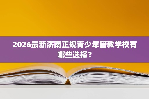 2026最新济南正规青少年管教学校有哪些选择? 2026最新济南正规青少年管教学校有哪些选择?