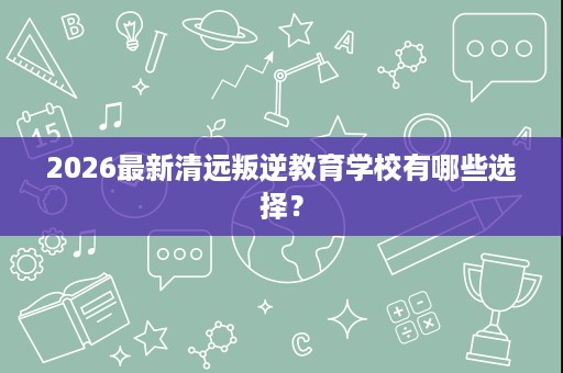 2026最新清远叛逆教育学校有哪些选择? 2026最新清远叛逆教育学校有哪些选择?