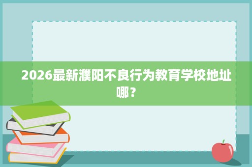 2026最新濮阳不良行为教育学校地址哪? 2026最新濮阳不良行为教育学校地址哪?