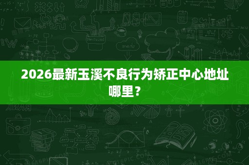 2026最新玉溪不良行为矫正中心地址哪里？