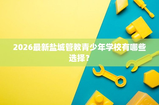 2026最新盐城管教青少年学校有哪些选择? 2026最新盐城管教青少年学校有哪些选择?