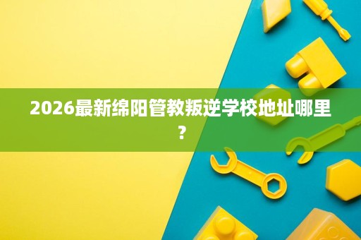 2026最新绵阳管教叛逆学校地址哪里？