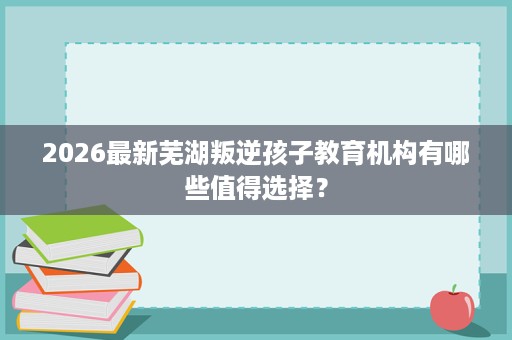 2026最新芜湖叛逆孩子教育机构有哪些值得选择？