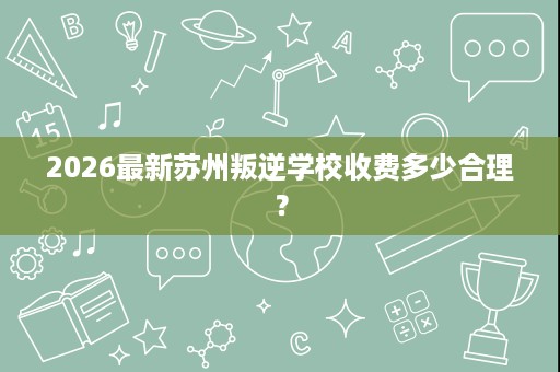 2026最新苏州叛逆学校收费多少合理？