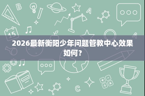 2026最新衡阳少年问题管教中心效果如何？