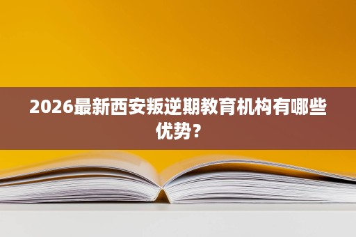 2026最新西安叛逆期教育机构有哪些优势? 2026最新西安叛逆期教育机构有哪些优势?