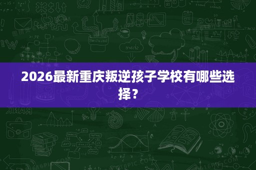2026最新重庆叛逆孩子学校有哪些选择? 2026最新重庆叛逆孩子学校有哪些选择?