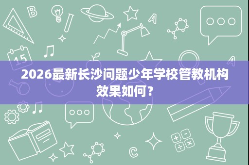 2026最新长沙问题少年学校管教机构效果如何? 2026最新长沙问题少年学校管教机构效果如何?