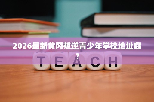 2026最新黄冈叛逆青少年学校地址哪? 2026最新黄冈叛逆青少年学校地址哪?