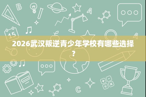 2026武汉叛逆青少年学校有哪些选择? 2026武汉叛逆青少年学校有哪些选择?