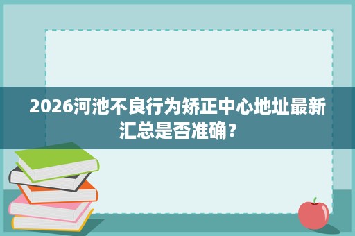 2026河池不良行为矫正中心地址最新汇总是否准确? 2026河池不良行为矫正中心地址最新汇总是否准确?