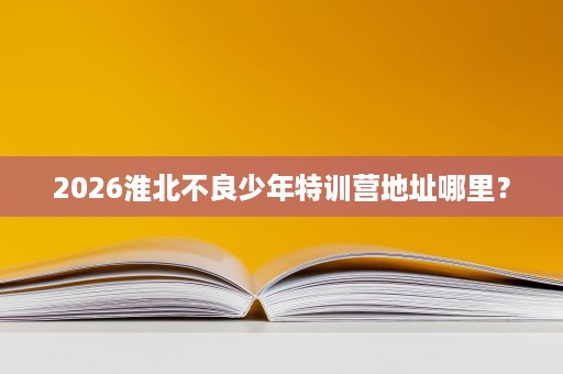 2026淮北不良少年特训营地址哪里? 2026淮北不良少年特训营地址哪里?