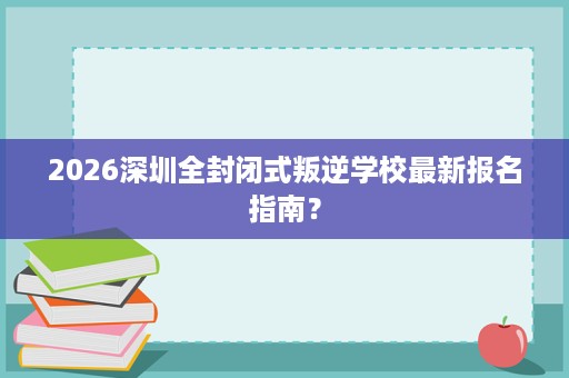 2026深圳全封闭式叛逆学校最新报名指南？