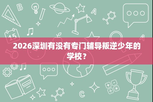 2026深圳有没有专门辅导叛逆少年的学校? 2026深圳有没有专门辅导叛逆少年的学校?