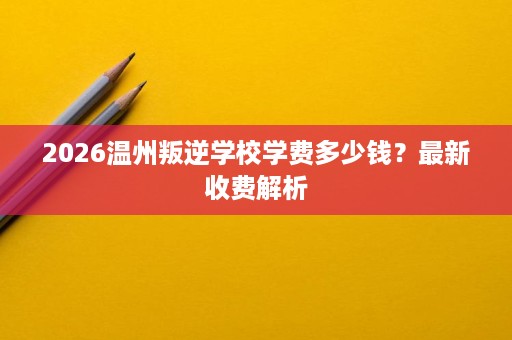 2026温州叛逆学校学费多少钱？最新收费解析