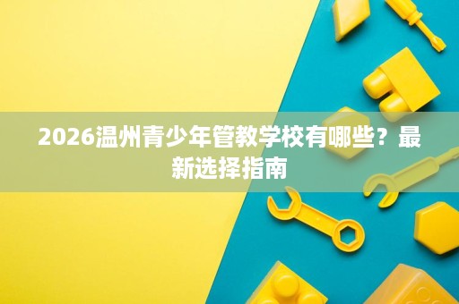 2026温州青少年管教学校有哪些?最新选择指南 2026温州青少年管教学校有哪些?最新选择指南