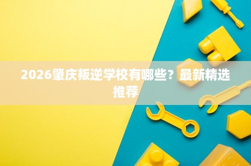 2026肇庆叛逆学校有哪些?最新精选推荐 2026肇庆叛逆学校有哪些?最新精选推荐
