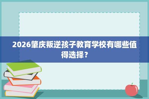 2026肇庆叛逆孩子教育学校有哪些值得选择？