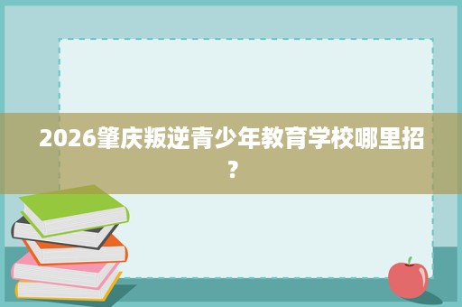 2026肇庆叛逆青少年教育学校哪里招？