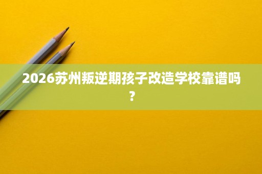 2026苏州叛逆期孩子改造学校靠谱吗? 2026苏州叛逆期孩子改造学校靠谱吗?