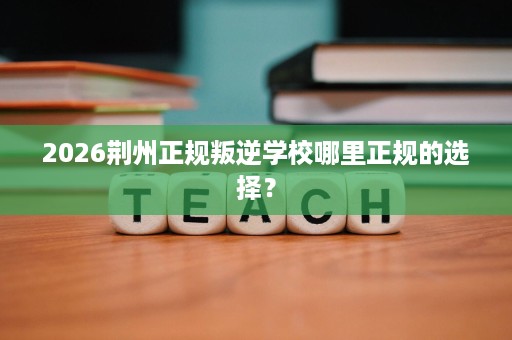 2026荆州正规叛逆学校哪里正规的选择? 2026荆州正规叛逆学校哪里正规的选择?
