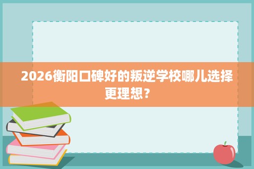 2026衡阳口碑好的叛逆学校哪儿选择更理想? 2026衡阳口碑好的叛逆学校哪儿选择更理想?