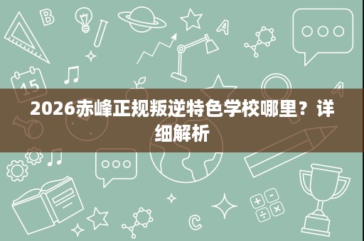 2026赤峰正规叛逆特色学校哪里?详细解析 2026赤峰正规叛逆特色学校哪里?详细解析