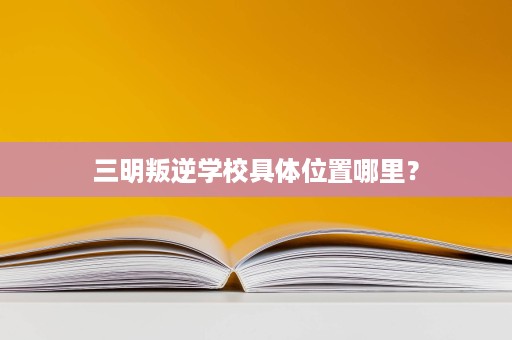 三明叛逆学校具体位置哪里？
