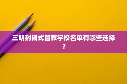 三明封闭式管教学校名单有哪些选择？
