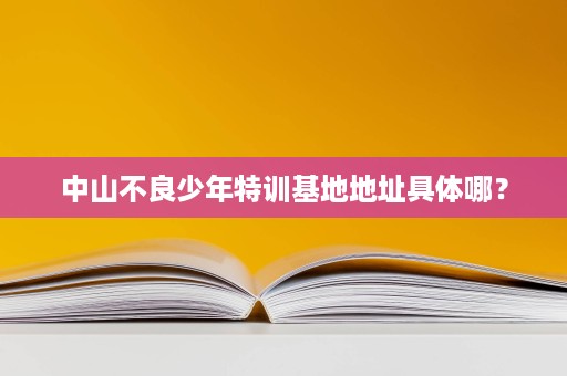 中山不良少年特训基地地址具体哪? 中山不良少年特训基地地址具体哪?