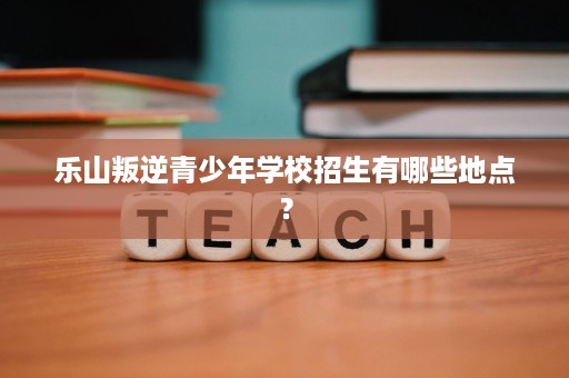 乐山叛逆青少年学校招生有哪些地点? 乐山叛逆青少年学校招生有哪些地点?
