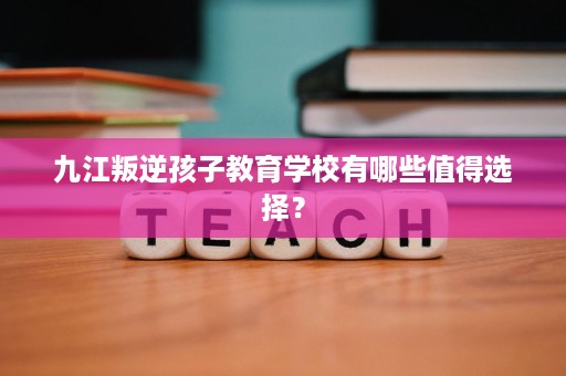 九江叛逆孩子教育学校有哪些值得选择？