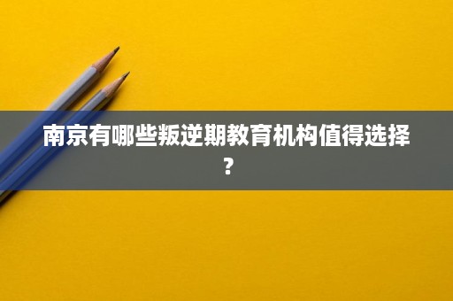 南京有哪些叛逆期教育机构值得选择? 南京有哪些叛逆期教育机构值得选择?